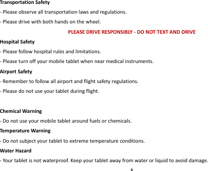 6 Transportation Safety - Please observe all transportation laws and regulations. - Please drive with both hands on the wheel.   PLEASE DRIVE RESPONSIBLY - DO NOT TEXT AND DRIVE Hospital Safety - Please follow hospital rules and limitations. - Please turn off your mobile tablet when near medical instruments. Airport Safety - Remember to follow all airport and flight safety regulations.   - Please do not use your tablet during flight.  Chemical Warning - Do not use your mobile tablet around fuels or chemicals. Temperature Warning - Do not subject your tablet to extreme temperature conditions. Water Hazard   - Your tablet is not waterproof. Keep your tablet away from water or liquid to avoid damage. 