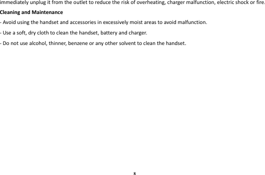 8 immediately unplug it from the outlet to reduce the risk of overheating, charger malfunction, electric shock or fire. Cleaning and Maintenance - Avoid using the handset and accessories in excessively moist areas to avoid malfunction.   - Use a soft, dry cloth to clean the handset, battery and charger. - Do not use alcohol, thinner, benzene or any other solvent to clean the handset.  