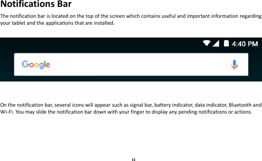 11 Notifications Bar The notification bar is located on the top of the screen which contains useful and important information regarding your tablet and the applications that are installed.       On the notification bar, several icons will appear such as signal bar, battery indicator, data indicator, Bluetooth and Wi-Fi. You may slide the notification bar down with your finger to display any pending notifications or actions. 