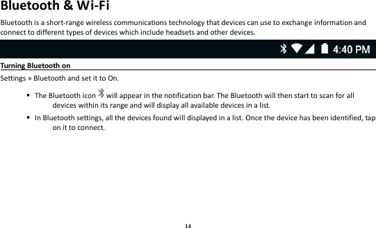 14 Bluetooth &amp; Wi-Fi Bluetooth is a short-range wireless communications technology that devices can use to exchange information and connect to different types of devices which include headsets and other devices.  Turning Bluetooth on                                                                                Settings » Bluetooth and set it to On.    The Bluetooth icon will appear in the notification bar. The Bluetooth will then start to scan for all devices within its range and will display all available devices in a list.    In Bluetooth settings, all the devices found will displayed in a list. Once the device has been identified, tap on it to connect.   