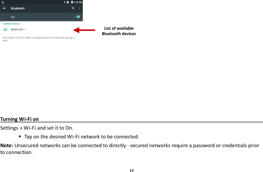 15  Turning Wi-Fi on                                                                                 Settings » Wi-Fi and set it to On.    Tap on the desired Wi-Fi network to be connected. Note: Unsecured networks can be connected to directly - secured networks require a password or credentials prior to connection. List of available Bluetooth devices 