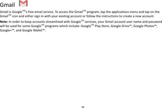 19 Gmail   Gmail is GoogleTM’s free email service. To access the GmailTM program, tap the applications menu and tap on the GmailTM icon and either sign in with your existing account or follow the instructions to create a new account.   Note: In order to keep accounts streamlined with GoogleTM services, your Gmail account user name and password will be used for some GoogleTM programs which include: GoogleTM Play Store, Google Drive™, Google Photos™, Google+™, and Google Wallet™.    