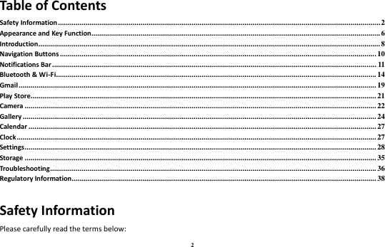 2 Table of Contents Safety Information .................................................................................................................................................................... 2 Appearance and Key Function ................................................................................................................................................... 6 Introduction .............................................................................................................................................................................. 8 Navigation Buttons ................................................................................................................................................................. 10 Notifications Bar ..................................................................................................................................................................... 11 Bluetooth &amp; Wi-Fi ................................................................................................................................................................... 14 Gmail ...................................................................................................................................................................................... 19 Play Store................................................................................................................................................................................ 21 Camera ................................................................................................................................................................................... 22 Gallery .................................................................................................................................................................................... 24 Calendar ................................................................................................................................................................................. 27 Clock ....................................................................................................................................................................................... 27 Settings ................................................................................................................................................................................... 28 Storage ................................................................................................................................................................................... 35 Troubleshooting ...................................................................................................................................................................... 36 Regulatory Information ........................................................................................................................................................... 38 Safety Information Please carefully read the terms below: 