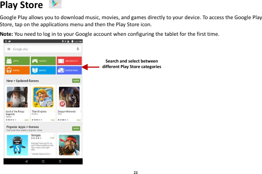 21 Play Store   Google Play allows you to download music, movies, and games directly to your device. To access the Google Play Store, tap on the applications menu and then the Play Store icon.   Note: You need to log in to your Google account when configuring the tablet for the first time.   Search and select between different Play Store categories 