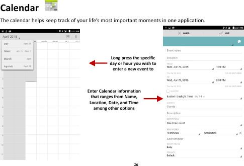 26 Calendar   The calendar helps keep track of your life’s most important moments in one application.                         Long press the specific day or hour you wish to enter a new event to    Enter Calendar information that ranges from Name, Location, Date, and Time among other options    