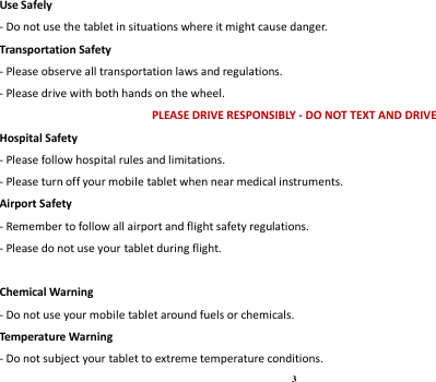 3 Use Safely - Do not use the tablet in situations where it might cause danger. Transportation Safety - Please observe all transportation laws and regulations. - Please drive with both hands on the wheel.   PLEASE DRIVE RESPONSIBLY - DO NOT TEXT AND DRIVE Hospital Safety - Please follow hospital rules and limitations. - Please turn off your mobile tablet when near medical instruments. Airport Safety - Remember to follow all airport and flight safety regulations.   - Please do not use your tablet during flight.  Chemical Warning - Do not use your mobile tablet around fuels or chemicals. Temperature Warning - Do not subject your tablet to extreme temperature conditions. 