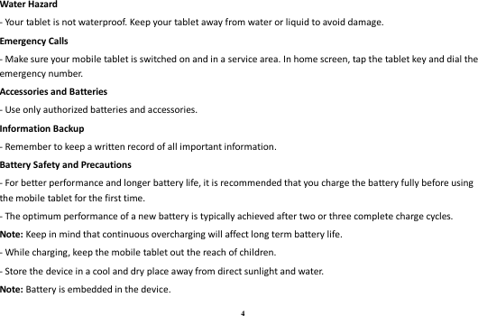 4 Water Hazard   - Your tablet is not waterproof. Keep your tablet away from water or liquid to avoid damage. Emergency Calls - Make sure your mobile tablet is switched on and in a service area. In home screen, tap the tablet key and dial the emergency number. Accessories and Batteries - Use only authorized batteries and accessories. Information Backup - Remember to keep a written record of all important information. Battery Safety and Precautions - For better performance and longer battery life, it is recommended that you charge the battery fully before using the mobile tablet for the first time. - The optimum performance of a new battery is typically achieved after two or three complete charge cycles.   Note: Keep in mind that continuous overcharging will affect long term battery life. - While charging, keep the mobile tablet out the reach of children. - Store the device in a cool and dry place away from direct sunlight and water. Note: Battery is embedded in the device. 