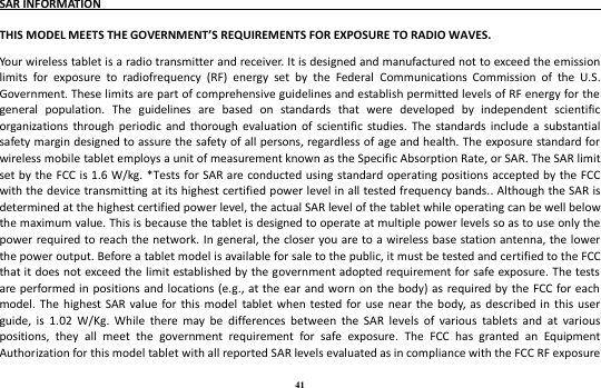 41 SAR INFORMATION                                                                                THIS MODEL MEETS THE GOVERNMENT’S REQUIREMENTS FOR EXPOSURE TO RADIO WAVES.   Your wireless tablet is a radio transmitter and receiver. It is designed and manufactured not to exceed the emission limits  for  exposure  to  radiofrequency  (RF)  energy  set  by  the  Federal  Communications  Commission  of  the  U.S. Government. These limits are part of comprehensive guidelines and establish permitted levels of RF energy for the general  population.  The  guidelines  are  based  on  standards  that  were  developed  by  independent  scientific organizations  through  periodic  and  thorough  evaluation of scientific  studies.  The  standards  include  a  substantial safety margin designed to assure the safety of all persons, regardless of age and health. The exposure standard for wireless mobile tablet employs a unit of measurement known as the Specific Absorption Rate, or SAR. The SAR limit set by the FCC is 1.6 W/kg. *Tests for SAR  are conducted using  standard operating  positions accepted by the FCC with the device transmitting at its highest certified power level in all tested frequency bands.. Although the SAR is determined at the highest certified power level, the actual SAR level of the tablet while operating can be well below the maximum value. This is because the tablet is designed to operate at multiple power levels so as to use only the power required to reach the network. In general, the closer  you are to a wireless base station antenna, the lower the power output. Before a tablet model is available for sale to the public, it must be tested and certified to the FCC that it does not exceed the limit established by the government adopted requirement for safe exposure. The tests are performed in positions  and locations (e.g., at  the ear  and worn on the body) as required by the  FCC for each model.  The highest SAR  value for  this  model  tablet when tested for  use near the  body, as  described in this user guide,  is  1.02  W/Kg.  While  there  may  be  differences  between  the  SAR  levels  of  various  tablets  and  at  various positions,  they  all  meet  the  government  requirement  for  safe  exposure.  The  FCC  has  granted  an  Equipment Authorization for this model tablet with all reported SAR levels evaluated as in compliance with the FCC RF exposure 