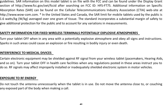 42 guidelines. SAR information on this model  tablet is on file with the FCC and can be found under the Display Grant section  of  http://www.fcc.gov/oet/fccid  after  searching  on  FCC  ID:  HFS-FT75.  Additional  information  on  Specific Absorption Rates  (SAR) can be found  on  the Cellular Telecommunications Industry Association (CTIA) web-site  at http://www.wow-com.com. * In the United States and Canada, the SAR limit for mobile tablets used by the public is 1.6 watts/kg (W/kg) averaged over one gram of tissue. The standard incorporates a substantial margin of safety to give additional protection for the public and to account for any variations in measurements.    SAFETY INFORMATION FOR FIXED WIRELESS TERMINALS POTENTIALLY EXPLOSIVE ATMOSPHERES   Turn your tablet OFF when in any area with a potentially explosive atmosphere and obey all signs and instructions. Sparks in such areas could cause an explosion or fire resulting in bodily injury or even death.    INTERFERENCE TO MEDICAL DIVICES   Certain electronic equipment may be shielded against RF signal from your wireless tablet (pacemakers, Hearing Aids, and so on). Turn your tablet OFF in health care facilities when any regulations posted in these areas instruct you to do so. RF signals may affect improperly installed or inadequately shielded electronic system in motor vehicles.    EXPOSURE TO RF ENERGY   Do not touch the antenna unnecessarily when the tablet is in use. Do not move the antenna close to, or  couching any exposed part of the body when making a call.     