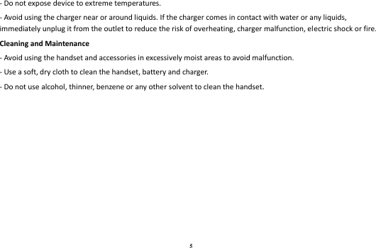 5 - Do not expose device to extreme temperatures. - Avoid using the charger near or around liquids. If the charger comes in contact with water or any liquids, immediately unplug it from the outlet to reduce the risk of overheating, charger malfunction, electric shock or fire. Cleaning and Maintenance - Avoid using the handset and accessories in excessively moist areas to avoid malfunction.   - Use a soft, dry cloth to clean the handset, battery and charger. - Do not use alcohol, thinner, benzene or any other solvent to clean the handset.  
