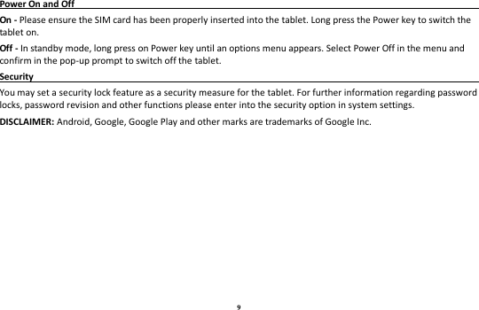 9 Power On and Off                                                                                                                               On - Please ensure the SIM card has been properly inserted into the tablet. Long press the Power key to switch the tablet on. Off - In standby mode, long press on Power key until an options menu appears. Select Power Off in the menu and confirm in the pop-up prompt to switch off the tablet. Security                                                                                                 You may set a security lock feature as a security measure for the tablet. For further information regarding password locks, password revision and other functions please enter into the security option in system settings. DISCLAIMER: Android, Google, Google Play and other marks are trademarks of Google Inc.  