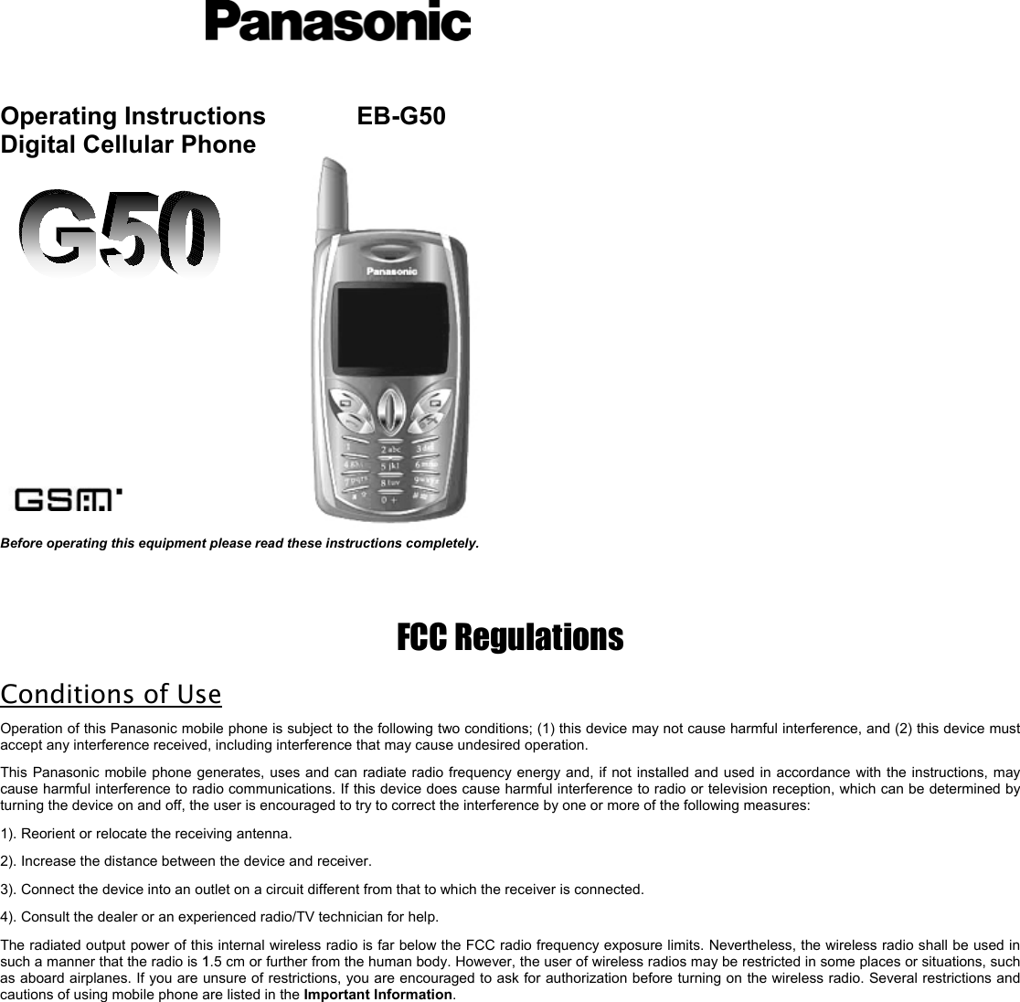       Operating Instructions     EB-G50 Digital Cellular Phone                    Before operating this equipment please read these instructions completely.    FCC Regulations Conditions of Use Operation of this Panasonic mobile phone is subject to the following two conditions; (1) this device may not cause harmful interference, and (2) this device must accept any interference received, including interference that may cause undesired operation.  This Panasonic mobile phone generates, uses and can radiate radio frequency energy and, if not installed and used in accordance with the instructions, may cause harmful interference to radio communications. If this device does cause harmful interference to radio or television reception, which can be determined by turning the device on and off, the user is encouraged to try to correct the interference by one or more of the following measures:     1). Reorient or relocate the receiving antenna. 2). Increase the distance between the device and receiver. 3). Connect the device into an outlet on a circuit different from that to which the receiver is connected. 4). Consult the dealer or an experienced radio/TV technician for help. The radiated output power of this internal wireless radio is far below the FCC radio frequency exposure limits. Nevertheless, the wireless radio shall be used in such a manner that the radio is 1.5 cm or further from the human body. However, the user of wireless radios may be restricted in some places or situations, such as aboard airplanes. If you are unsure of restrictions, you are encouraged to ask for authorization before turning on the wireless radio. Several restrictions and cautions of using mobile phone are listed in the Important Information.                                                                                                        