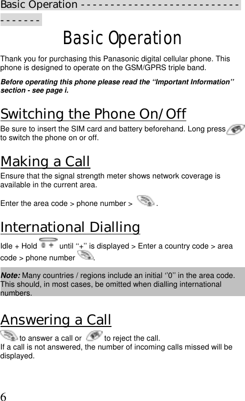  6 Basic Operation ---------------------------------- Basic Operation Thank you for purchasing this Panasonic digital cellular phone. This phone is designed to operate on the GSM/GPRS triple band.   Before operating this phone please read the ‘‘Important Information’’ section - see page i.  Switching the Phone On/Off Be sure to insert the SIM card and battery beforehand. Long press         to switch the phone on or off. Making a Call Ensure that the signal strength meter shows network coverage is available in the current area. Enter the area code &gt; phone number &gt;    . International Dialling Idle + Hold   until ‘‘+’’ is displayed &gt; Enter a country code &gt; area code &gt; phone number  .  Note: Many countries / regions include an initial ‘’0’’ in the area code. This should, in most cases, be omitted when dialling international numbers.   Answering a Call  to answer a call or    to reject the call. If a call is not answered, the number of incoming calls missed will be displayed. 