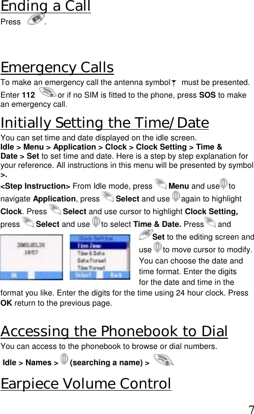  7 Ending a Call Press    .  Emergency Calls To make an emergency call the antenna symbol     must be presented. Enter 112    or if no SIM is fitted to the phone, press SOS to make an emergency call. Initially Setting the Time/Date You can set time and date displayed on the idle screen.  Idle &gt; Menu &gt; Application &gt; Clock &gt; Clock Setting &gt; Time &amp;  Date &gt; Set to set time and date. Here is a step by step explanation for  your reference. All instructions in this menu will be presented by symbol &gt;. &lt;Step Instruction&gt; From Idle mode, press   Menu and use  to  navigate Application, press   Select and use   again to highlight  Clock. Press   Select and use cursor to highlight Clock Setting,  press   Select and use   to select Time &amp; Date. Press  and  Set to the editing screen and use   to move cursor to modify.   You can choose the date and time format. Enter the digits for the date and time in the format you like. Enter the digits for the time using 24 hour clock. Press OK return to the previous page.  Accessing the Phonebook to Dial  You can access to the phonebook to browse or dial numbers.  Idle &gt; Names &gt;   (searching a name) &gt;   . Earpiece Volume Control 