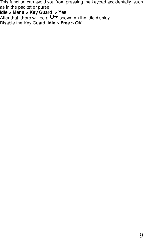  9 This function can avoid you from pressing the keypad accidentally, such  as in the packet or purse. Idle &gt; Menu &gt; Key Guard  &gt; Yes  After that, there will be a  shown on the idle display. Disable the Key Guard: Idle &gt; Free &gt; OK  