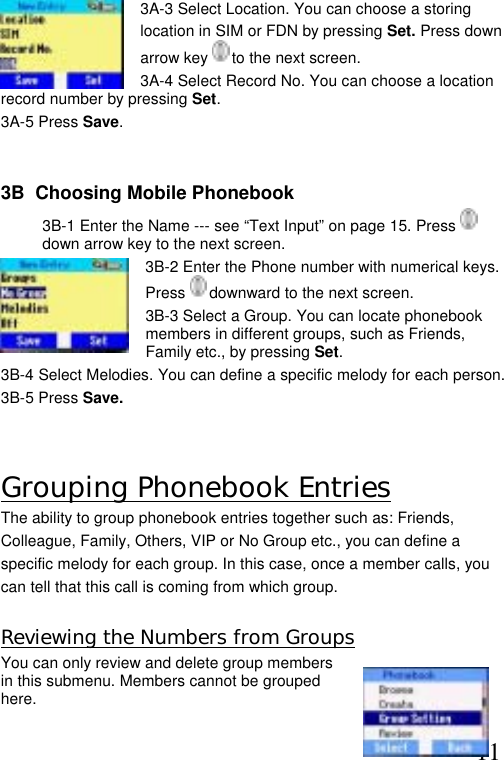  11    3A-3 Select Location. You can choose a storing  location in SIM or FDN by pressing Set. Press down arrow key   to the next screen.  3A-4 Select Record No. You can choose a location record number by pressing Set.  3A-5 Press Save.   3B  Choosing Mobile Phonebook 3B-1 Enter the Name --- see “Text Input” on page 15. Press   down arrow key to the next screen.  3B-2 Enter the Phone number with numerical keys. Press   downward to the next screen. 3B-3 Select a Group. You can locate phonebook members in different groups, such as Friends, Family etc., by pressing Set. 3B-4 Select Melodies. You can define a specific melody for each person.  3B-5 Press Save.  Grouping Phonebook Entries The ability to group phonebook entries together such as: Friends,  Colleague, Family, Others, VIP or No Group etc., you can define a  specific melody for each group. In this case, once a member calls, you  can tell that this call is coming from which group.   Reviewing the Numbers from Groups You can only review and delete group members in this submenu. Members cannot be grouped here.  