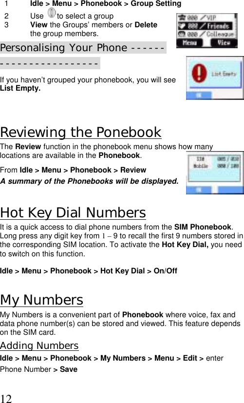  121  Idle &gt; Menu &gt; Phonebook &gt; Group Setting  2 Use    to select a group  3  View the Groups’ members or Delete the group members. Personalising Your Phone ----------------------- If you haven’t grouped your phonebook, you will see List Empty.  Reviewing the Ponebook The Review function in the phonebook menu shows how many locations are available in the Phonebook. From Idle &gt; Menu &gt; Phonebook &gt; Review   A summary of the Phonebooks will be displayed.  Hot Key Dial Numbers It is a quick access to dial phone numbers from the SIM Phonebook. Long press any digit key from 1 – 9 to recall the first 9 numbers stored in the corresponding SIM location. To activate the Hot Key Dial, you need to switch on this function.   Idle &gt; Menu &gt; Phonebook &gt; Hot Key Dial &gt; On/Off  My Numbers My Numbers is a convenient part of Phonebook where voice, fax and data phone number(s) can be stored and viewed. This feature depends on the SIM card. Adding Numbers Idle &gt; Menu &gt; Phonebook &gt; My Numbers &gt; Menu &gt; Edit &gt; enter  Phone Number &gt; Save  