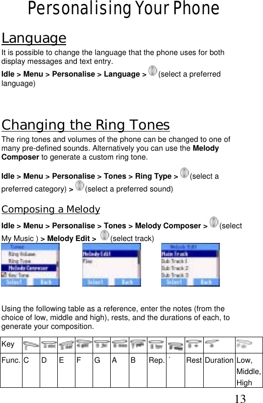  13 Personalising Your Phone Language It is possible to change the language that the phone uses for both display messages and text entry. Idle &gt; Menu &gt; Personalise &gt; Language &gt;  (select a preferred language)  Changing the Ring Tones The ring tones and volumes of the phone can be changed to one of many pre-defined sounds. Alternatively you can use the Melody Composer to generate a custom ring tone.  Idle &gt; Menu &gt; Personalise &gt; Tones &gt; Ring Type &gt;   (select a preferred category) &gt;   (select a preferred sound) Composing a Melody Idle &gt; Menu &gt; Personalise &gt; Tones &gt; Melody Composer &gt;  (select My Music ) &gt; Melody Edit &gt;    (select track)                                       Using the following table as a reference, enter the notes (from the choice of low, middle and high), rests, and the durations of each, to generate your composition.  Key      Func. C  D  E  F  G  A  B  Rep. ˙ Rest Duration Low, Middle, High  