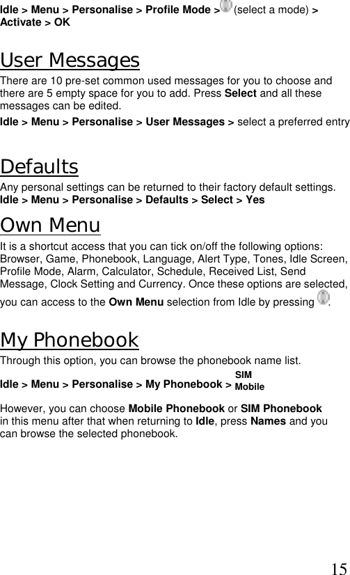  15 Idle &gt; Menu &gt; Personalise &gt; Profile Mode &gt;  (select a mode) &gt; Activate &gt; OK   User Messages There are 10 pre-set common used messages for you to choose and there are 5 empty space for you to add. Press Select and all these messages can be edited.  Idle &gt; Menu &gt; Personalise &gt; User Messages &gt; select a preferred entry  Defaults Any personal settings can be returned to their factory default settings. Idle &gt; Menu &gt; Personalise &gt; Defaults &gt; Select &gt; Yes  Own Menu It is a shortcut access that you can tick on/off the following options: Browser, Game, Phonebook, Language, Alert Type, Tones, Idle Screen, Profile Mode, Alarm, Calculator, Schedule, Received List, Send Message, Clock Setting and Currency. Once these options are selected, you can access to the Own Menu selection from Idle by pressing  .  My Phonebook Through this option, you can browse the phonebook name list.                                                                               SIM Idle &gt; Menu &gt; Personalise &gt; My Phonebook &gt; Mobile   However, you can choose Mobile Phonebook or SIM Phonebook in this menu after that when returning to Idle, press Names and you can browse the selected phonebook.   