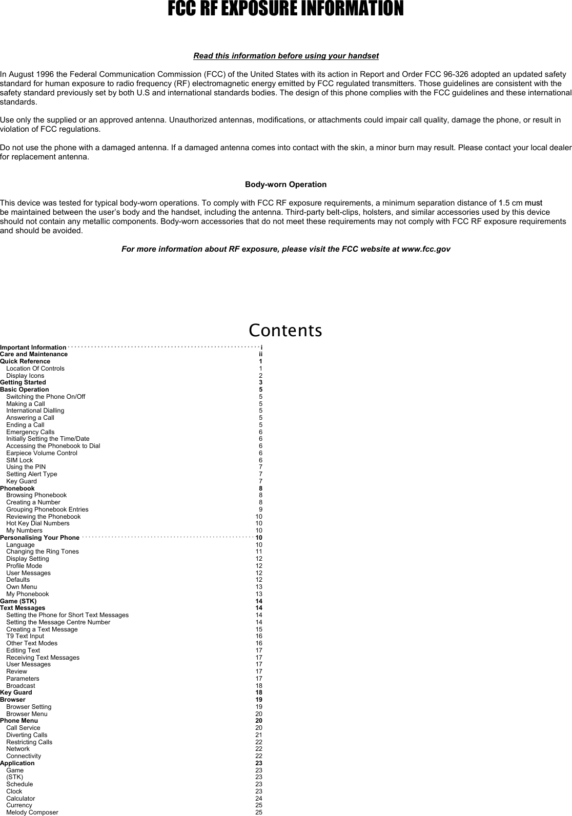 FCC RF EXPOSURE INFORMATION    Read this information before using your handset  In August 1996 the Federal Communication Commission (FCC) of the United States with its action in Report and Order FCC 96-326 adopted an updated safety standard for human exposure to radio frequency (RF) electromagnetic energy emitted by FCC regulated transmitters. Those guidelines are consistent with the safety standard previously set by both U.S and international standards bodies. The design of this phone complies with the FCC guidelines and these international standards.  Use only the supplied or an approved antenna. Unauthorized antennas, modifications, or attachments could impair call quality, damage the phone, or result in violation of FCC regulations.  Do not use the phone with a damaged antenna. If a damaged antenna comes into contact with the skin, a minor burn may result. Please contact your local dealer for replacement antenna.   Body-worn Operation  This device was tested for typical body-worn operations. To comply with FCC RF exposure requirements, a minimum separation distance of 1.5 cm must be maintained between the user’s body and the handset, including the antenna. Third-party belt-clips, holsters, and similar accessories used by this device should not contain any metallic components. Body-worn accessories that do not meet these requirements may not comply with FCC RF exposure requirements and should be avoided.  For more information about RF exposure, please visit the FCC website at www.fcc.gov    Contents Important Information･･････････････････････････････････････････････････････････i Care and Maintenance ii Quick Reference 1 Location Of Controls 1 Display Icons 2 Getting Started 3 Basic Operation  5 Switching the Phone On/Off5 Making a Call 5 International Dialling 5 Answering a Call 5 Ending a Call 5 Emergency Calls 6 Initially Setting the Time/Date6 Accessing the Phonebook to Dial 6 Earpiece Volume Control 6 SIM Lock 6 Using the PIN 7 Setting Alert Type 7 Key Guard7 Phonebook 8 Browsing Phonebook 8 Creating a Number 8 Grouping Phonebook Entries 9 Reviewing the Phonebook 10 Hot Key Dial Numbers  10 My Numbers  10 Personalising Your Phone ･････････････････････････････････････････････････････ 10 Language  10 Changing the Ring Tones  11 Display Setting  12 Profile Mode 12 User Messages  12 Defaults  12 Own Menu 13 My Phonebook  13 Game (STK)  14 Text Messages  14 Setting the Phone for Short Text Messages  14 Setting the Message Centre Number  14 Creating a Text Message  15 T9 Text Input  16 Other Text Modes  16 Editing Text  17 Receiving Text Messages  17 User Messages  17 Review 17 Parameters  17 Broadcast  18 Key Guard 18 Browser  19 Browser Setting 19 Browser Menu  20 Phone Menu  20 Call Service  20 Diverting Calls  21 Restricting Calls  22 Network  22 Connectivity  22 Application  23 Game  23 (STK) 23 Schedule  23 Clock 23 Calculator  24 Currency 25 Melody Composer  25 