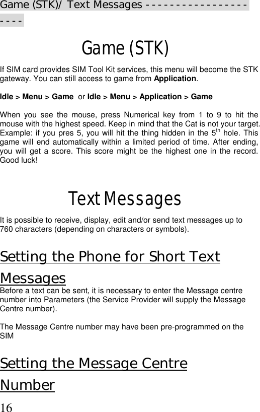  16Game (STK)/ Text Messages ---------------------  Game (STK) If SIM card provides SIM Tool Kit services, this menu will become the STK  gateway. You can still access to game from Application.   Idle &gt; Menu &gt; Game  or Idle &gt; Menu &gt; Application &gt; Game  When you see the mouse, press Numerical key from 1 to 9 to hit the mouse with the highest speed. Keep in mind that the Cat is not your target. Example: if you pres 5, you will hit the thing hidden in the 5th hole. This game will end automatically within a limited period of time. After ending, you will get a score. This score might be the highest one in the record. Good luck!  Text Messages It is possible to receive, display, edit and/or send text messages up to 760 characters (depending on characters or symbols).   Setting the Phone for Short Text Messages Before a text can be sent, it is necessary to enter the Message centre number into Parameters (the Service Provider will supply the Message Centre number).  The Message Centre number may have been pre-programmed on the SIM  Setting the Message Centre  Number 