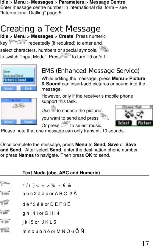  17 Idle &gt; Menu &gt; Messages &gt; Parameters &gt; Message Centre Enter message centre number in international dial form – see  “International Dialling” page 5.  Creating a Text Message Idle &gt; Menu &gt; Messages &gt; Create  Press numeric  key  - repeatedly (if required) to enter and  select characters, numbers or special symbols.   to switch “Input Mode”. Press  to turn T9 on/off.  EMS (Enhanced Message Service)  While editing the message, press Menu &gt; Picture &amp; Sound can insert/add pictures or sound into the message.  However, only if the receiver’s mobile phone support this task.  Use   to choose the pictures you want to send and press  .  Or press   to select music. Please note that one message can only transmit 10 sounds.    Once complete the message, press Menu to Send, Save or Save and Send.  After select Send, enter the destination phone number or press Names to navigate. Then press OK to send.    Text Mode (abc, ABC and Numeric)    1 / (  ) &lt;  =  &gt; %  ~  €  &amp;   a b c 2 ä à ç or A B C  2 Ä    d e f 3 é è or D E F 3 É   g h i 4 ì or G H I 4    j k l 5 or  J K L 5   m n o 6 ö ñ ò or M N O 6 Ö Ñ 