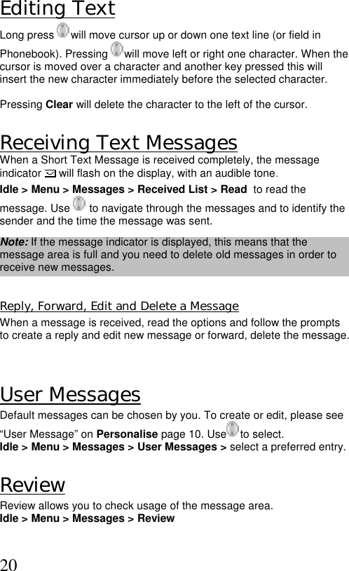  20Editing Text Long press   will move cursor up or down one text line (or field in Phonebook). Pressing   will move left or right one character. When the cursor is moved over a character and another key pressed this will insert the new character immediately before the selected character.   Pressing Clear will delete the character to the left of the cursor.  Receiving Text Messages  When a Short Text Message is received completely, the message indicator  will flash on the display, with an audible tone.  Idle &gt; Menu &gt; Messages &gt; Received List &gt; Read  to read the message. Use    to navigate through the messages and to identify the sender and the time the message was sent.  Note: If the message indicator is displayed, this means that the message area is full and you need to delete old messages in order to receive new messages.  Reply, Forward, Edit and Delete a Message When a message is received, read the options and follow the prompts to create a reply and edit new message or forward, delete the message.   User Messages Default messages can be chosen by you. To create or edit, please see “User Message” on Personalise page 10. Use  to select. Idle &gt; Menu &gt; Messages &gt; User Messages &gt; select a preferred entry.  Review Review allows you to check usage of the message area. Idle &gt; Menu &gt; Messages &gt; Review   