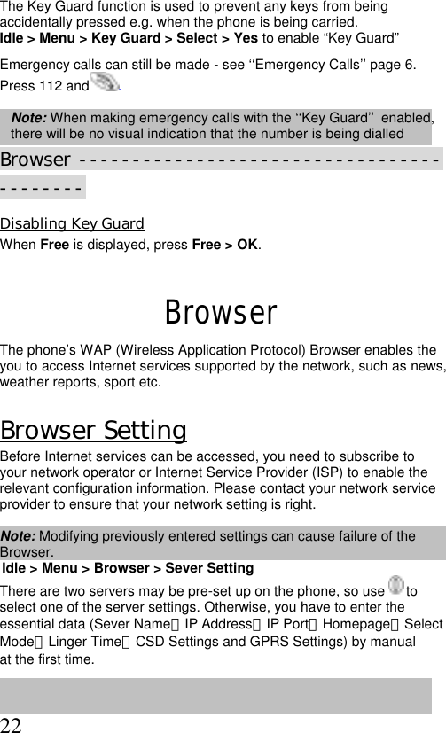  22The Key Guard function is used to prevent any keys from being accidentally pressed e.g. when the phone is being carried. Idle &gt; Menu &gt; Key Guard &gt; Select &gt; Yes to enable “Key Guard”  Emergency calls can still be made - see ‘‘Emergency Calls’’ page 6. Press 112 and .  Note: When making emergency calls with the ‘‘Key Guard’’ enabled, there will be no visual indication that the number is being dialled Browser ------------------------------------------ Disabling Key Guard When Free is displayed, press Free &gt; OK.   Browser The phone’s WAP (Wireless Application Protocol) Browser enables the you to access Internet services supported by the network, such as news, weather reports, sport etc.  Browser Setting Before Internet services can be accessed, you need to subscribe to your network operator or Internet Service Provider (ISP) to enable the relevant configuration information. Please contact your network service provider to ensure that your network setting is right.   Note: Modifying previously entered settings can cause failure of the Browser. Idle &gt; Menu &gt; Browser &gt; Sever Setting  There are two servers may be pre-set up on the phone, so use   to  select one of the server settings. Otherwise, you have to enter the  essential data (Sever Name、IP Address、IP Port、Homepage、Select Mode、Linger Time、CSD Settings and GPRS Settings) by manual  at the first time.  