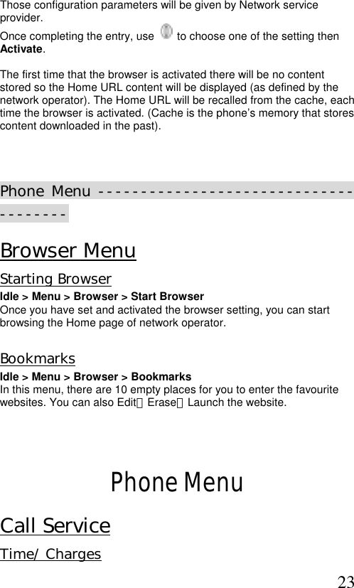  23 Those configuration parameters will be given by Network service provider. Once completing the entry, use     to choose one of the setting then Activate.  The first time that the browser is activated there will be no content stored so the Home URL content will be displayed (as defined by the network operator). The Home URL will be recalled from the cache, each time the browser is activated. (Cache is the phone’s memory that stores content downloaded in the past).    Phone Menu -------------------------------------- Browser Menu Starting Browser Idle &gt; Menu &gt; Browser &gt; Start Browser  Once you have set and activated the browser setting, you can start browsing the Home page of network operator.   Bookmarks  Idle &gt; Menu &gt; Browser &gt; Bookmarks In this menu, there are 10 empty places for you to enter the favourite websites. You can also Edit、Erase、Launch the website.    Phone Menu Call Service Time/ Charges 