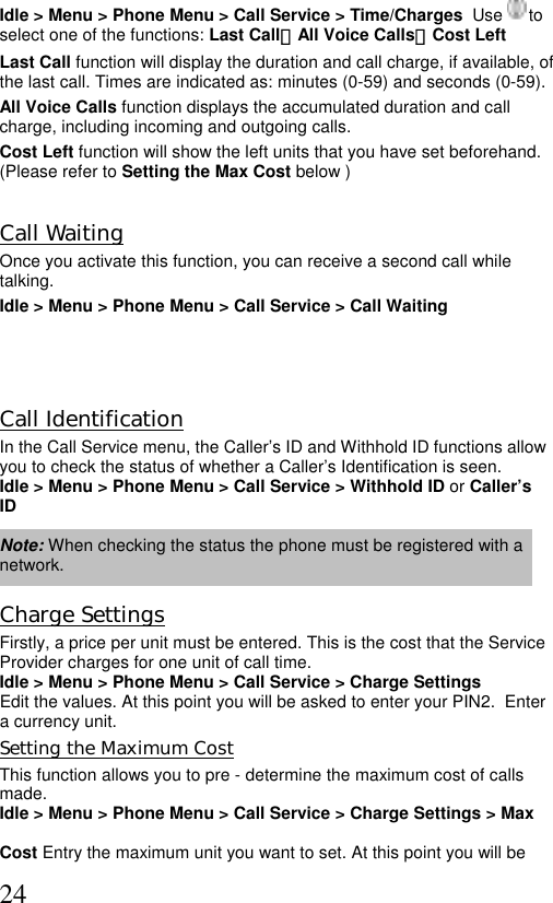  24Idle &gt; Menu &gt; Phone Menu &gt; Call Service &gt; Time/Charges  Use   to select one of the functions: Last Call、All Voice Calls、Cost Left  Last Call function will display the duration and call charge, if available, of the last call. Times are indicated as: minutes (0-59) and seconds (0-59). All Voice Calls function displays the accumulated duration and call charge, including incoming and outgoing calls.  Cost Left function will show the left units that you have set beforehand. (Please refer to Setting the Max Cost below )       Call Waiting Once you activate this function, you can receive a second call while talking. Idle &gt; Menu &gt; Phone Menu &gt; Call Service &gt; Call Waiting    Call Identification In the Call Service menu, the Caller’s ID and Withhold ID functions allow you to check the status of whether a Caller’s Identification is seen.  Idle &gt; Menu &gt; Phone Menu &gt; Call Service &gt; Withhold ID or Caller’s ID  Note: When checking the status the phone must be registered with a network.  Charge Settings Firstly, a price per unit must be entered. This is the cost that the Service Provider charges for one unit of call time.  Idle &gt; Menu &gt; Phone Menu &gt; Call Service &gt; Charge Settings Edit the values. At this point you will be asked to enter your PIN2.  Enter a currency unit. Setting the Maximum Cost This function allows you to pre - determine the maximum cost of calls made.  Idle &gt; Menu &gt; Phone Menu &gt; Call Service &gt; Charge Settings &gt; Max   Cost Entry the maximum unit you want to set. At this point you will be  