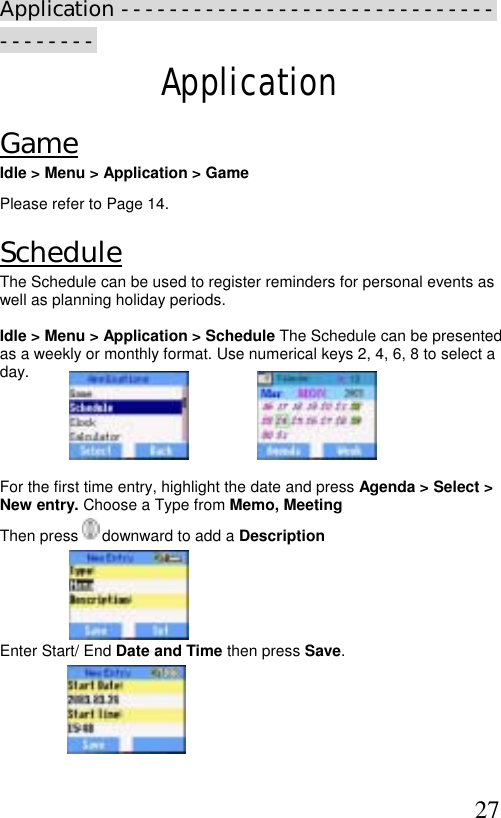  27 Application --------------------------------------- Application Game Idle &gt; Menu &gt; Application &gt; Game Please refer to Page 14. Schedule The Schedule can be used to register reminders for personal events as well as planning holiday periods.   Idle &gt; Menu &gt; Application &gt; Schedule The Schedule can be presented as a weekly or monthly format. Use numerical keys 2, 4, 6, 8 to select a day.                                                                                                      For the first time entry, highlight the date and press Agenda &gt; Select &gt; New entry. Choose a Type from Memo, Meeting  Then press   downward to add a Description       Enter Start/ End Date and Time then press Save.      