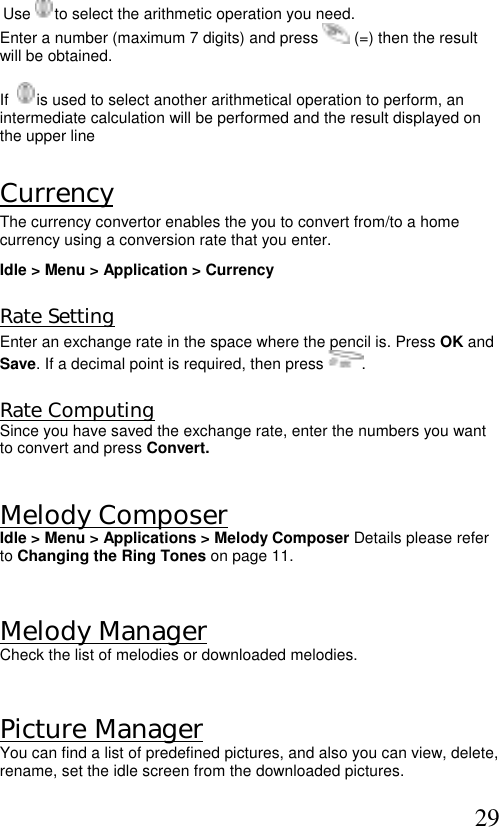  29 Use   to select the arithmetic operation you need.  Enter a number (maximum 7 digits) and press   (=) then the result will be obtained.   If    is used to select another arithmetical operation to perform, an intermediate calculation will be performed and the result displayed on the upper line  Currency  The currency convertor enables the you to convert from/to a home currency using a conversion rate that you enter. Idle &gt; Menu &gt; Application &gt; Currency    Rate Setting Enter an exchange rate in the space where the pencil is. Press OK and  Save. If a decimal point is required, then press  .  Rate Computing Since you have saved the exchange rate, enter the numbers you want to convert and press Convert.   Melody Composer  Idle &gt; Menu &gt; Applications &gt; Melody Composer Details please refer to Changing the Ring Tones on page 11.  Melody Manager Check the list of melodies or downloaded melodies.  Picture Manager  You can find a list of predefined pictures, and also you can view, delete, rename, set the idle screen from the downloaded pictures. 