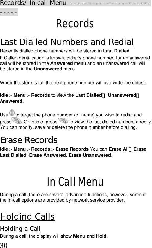  30Records/ In call Menu  --------------------------- Records Last Dialled Numbers and Redial Recently dialled phone numbers will be stored in Last Dialled. If Caller Identification is known, caller’s phone number, for an answered call will be stored in the Answered menu and an unanswered call will be stored in the Unanswered menu.  When the store is full the next phone number will overwrite the oldest.  Idle &gt; Menu &gt; Records to view the Last Dialled、 Unanswered、 Answered.  Use   to target the phone number (or name) you wish to redial and press . Or in idle, press   to view the last dialed numbers directly. You can modify, save or delete the phone number before dialling. Erase Records Idle &gt; Menu &gt; Records &gt; Erase Records You can Erase All、Erase  Last Dialled, Erase Answered, Erase Unanswered.     In Call Menu During a call, there are several advanced functions, however; some of the in-call options are provided by network service provider.  Holding Calls  Holding a Call During a call, the display will show Menu and Hold.  