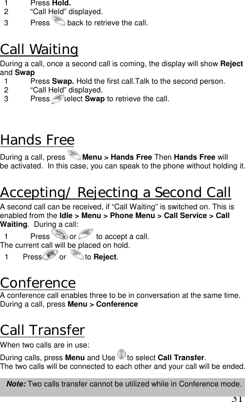  31   1  Press Hold.   2  “Call Held” displayed.   3  Press   back to retrieve the call.  Call Waiting During a call, once a second call is coming, the display will show Reject and Swap   1  Press Swap. Hold the first call.Talk to the second person.    2  “Call Held” displayed.   3  Press  to select Swap to retrieve the call.  Hands Free During a call, press   Menu &gt; Hands Free Then Hands Free will be activated.  In this case, you can speak to the phone without holding it.  Accepting/ Rejecting a Second Call A second call can be received, if “Call Waiting” is switched on. This is enabled from the Idle &gt; Menu &gt; Phone Menu &gt; Call Service &gt; Call Waiting.  During a call:   1  Press   or    to accept a call. The current call will be placed on hold. 1  Press        or    to Reject.  Conference  A conference call enables three to be in conversation at the same time. During a call, press Menu &gt; Conference  Call Transfer When two calls are in use: During calls, press Menu and Use   to select Call Transfer.  The two calls will be connected to each other and your call will be ended.  Note: Two calls transfer cannot be utilized while in Conference mode. 