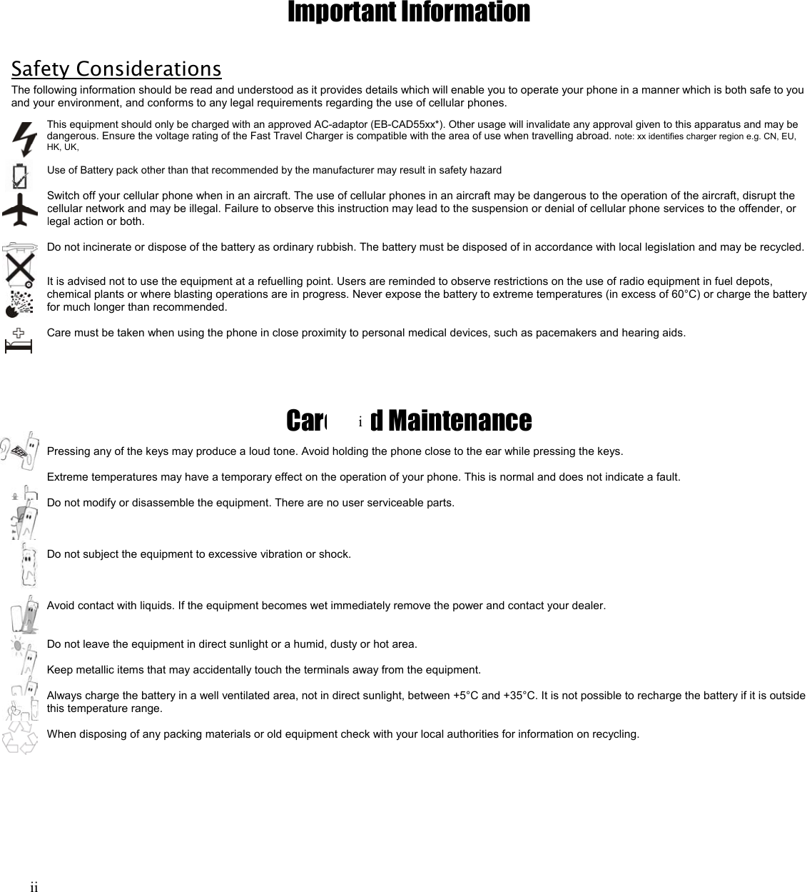 Important Information  Safety Considerations The following information should be read and understood as it provides details which will enable you to operate your phone in a manner which is both safe to you and your environment, and conforms to any legal requirements regarding the use of cellular phones. This equipment should only be charged with an approved AC-adaptor (EB-CAD55xx*). Other usage will invalidate any approval given to this apparatus and may be dangerous. Ensure the voltage rating of the Fast Travel Charger is compatible with the area of use when travelling abroad. note: xx identifies charger region e.g. CN, EU, HK, UK,  Use of Battery pack other than that recommended by the manufacturer may result in safety hazard  Switch off your cellular phone when in an aircraft. The use of cellular phones in an aircraft may be dangerous to the operation of the aircraft, disrupt the cellular network and may be illegal. Failure to observe this instruction may lead to the suspension or denial of cellular phone services to the offender, or legal action or both.  Do not incinerate or dispose of the battery as ordinary rubbish. The battery must be disposed of in accordance with local legislation and may be recycled.  It is advised not to use the equipment at a refuelling point. Users are reminded to observe restrictions on the use of radio equipment in fuel depots, chemical plants or where blasting operations are in progress. Never expose the battery to extreme temperatures (in excess of 60°C) or charge the battery for much longer than recommended.  Care must be taken when using the phone in close proximity to personal medical devices, such as pacemakers and hearing aids.      Care and Maintenance Pressing any of the keys may produce a loud tone. Avoid holding the phone close to the ear while pressing the keys.  Extreme temperatures may have a temporary effect on the operation of your phone. This is normal and does not indicate a fault.  Do not modify or disassemble the equipment. There are no user serviceable parts.    Do not subject the equipment to excessive vibration or shock.    Avoid contact with liquids. If the equipment becomes wet immediately remove the power and contact your dealer.   Do not leave the equipment in direct sunlight or a humid, dusty or hot area.  Keep metallic items that may accidentally touch the terminals away from the equipment.  Always charge the battery in a well ventilated area, not in direct sunlight, between +5°C and +35°C. It is not possible to recharge the battery if it is outside this temperature range.  When disposing of any packing materials or old equipment check with your local authorities for information on recycling.        iii