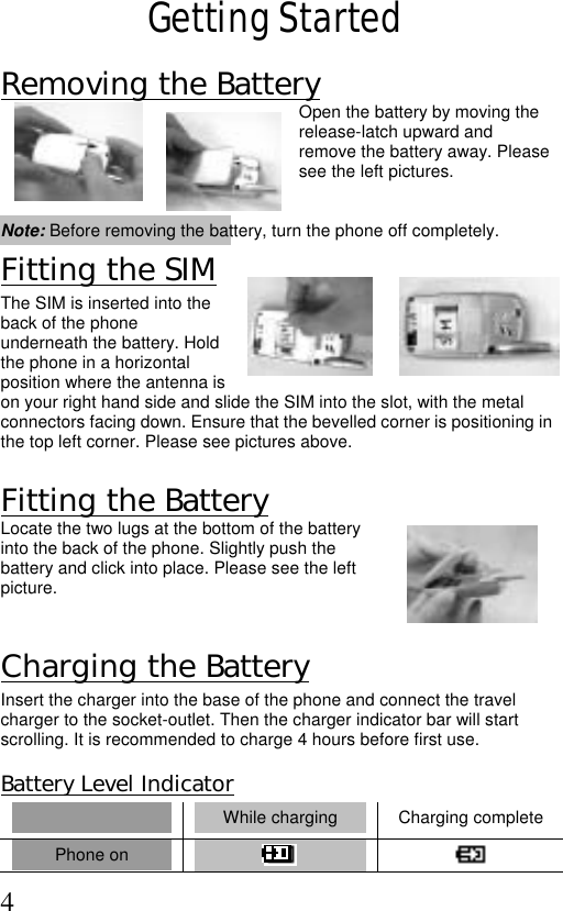  4 Getting Started Removing the Battery  Open the battery by moving the release-latch upward and remove the battery away. Please see the left pictures.   Note: Before removing the battery, turn the phone off completely. Fitting the SIM The SIM is inserted into the back of the phone underneath the battery. Hold the phone in a horizontal position where the antenna is on your right hand side and slide the SIM into the slot, with the metal connectors facing down. Ensure that the bevelled corner is positioning in the top left corner. Please see pictures above.          Fitting the Battery  Locate the two lugs at the bottom of the battery into the back of the phone. Slightly push the battery and click into place. Please see the left picture.   Charging the Battery Insert the charger into the base of the phone and connect the travel charger to the socket-outlet. Then the charger indicator bar will start scrolling. It is recommended to charge 4 hours before first use.  Battery Level Indicator  While charging  Charging complete Phone on     