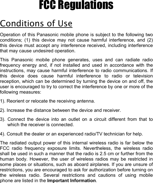 FCC Regulations Conditions of Use Operation of this Panasonic mobile phone is subject to the following two conditions; (1) this device may not cause harmful interference, and (2) this device must accept any interference received, including interference that may cause undesired operation.  This Panasonic mobile phone generates, uses and can radiate radio frequency energy and, if not installed and used in accordance with the instructions, may cause harmful interference to radio communications. If this device does cause harmful interference to radio or television reception, which can be determined by turning the device on and off, the user is encouraged to try to correct the interference by one or more of the following measures:     1). Reorient or relocate the receiving antenna. 2). Increase the distance between the device and receiver. 3). Connect the device into an outlet on a circuit different from that to which the receiver is connected. 4). Consult the dealer or an experienced radio/TV technician for help. The radiated output power of this internal wireless radio is far below the FCC radio frequency exposure limits. Nevertheless, the wireless radio shall be used in such a manner that the radio is 2.5 cm or further from the human body. However, the user of wireless radios may be restricted in some places or situations, such as aboard airplanes. If you are unsure of restrictions, you are encouraged to ask for authorization before turning on the wireless radio. Several restrictions and cautions of using mobile phone are listed in the Important Information.                                                          