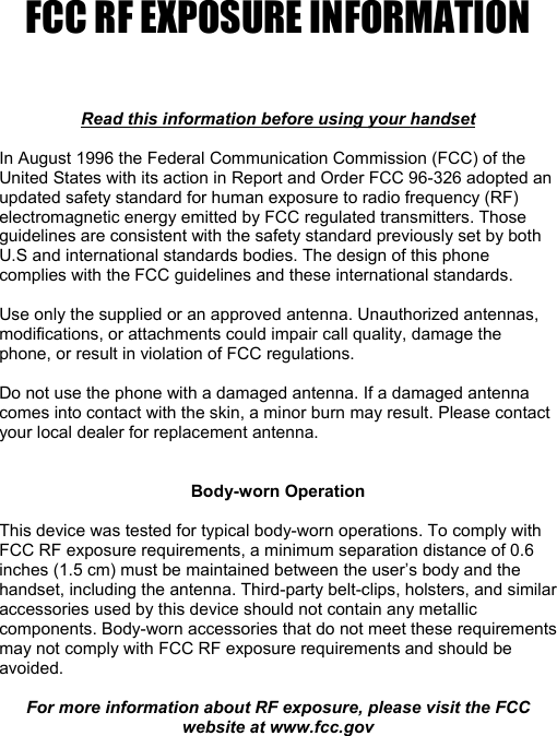 FCC RF EXPOSURE INFORMATION    Read this information before using your handset  In August 1996 the Federal Communication Commission (FCC) of the United States with its action in Report and Order FCC 96-326 adopted an updated safety standard for human exposure to radio frequency (RF) electromagnetic energy emitted by FCC regulated transmitters. Those guidelines are consistent with the safety standard previously set by both U.S and international standards bodies. The design of this phone complies with the FCC guidelines and these international standards.  Use only the supplied or an approved antenna. Unauthorized antennas, modifications, or attachments could impair call quality, damage the phone, or result in violation of FCC regulations.  Do not use the phone with a damaged antenna. If a damaged antenna comes into contact with the skin, a minor burn may result. Please contact your local dealer for replacement antenna.   Body-worn Operation  This device was tested for typical body-worn operations. To comply with FCC RF exposure requirements, a minimum separation distance of 0.6 inches (1.5 cm) must be maintained between the user’s body and the handset, including the antenna. Third-party belt-clips, holsters, and similar accessories used by this device should not contain any metallic components. Body-worn accessories that do not meet these requirements may not comply with FCC RF exposure requirements and should be avoided.  For more information about RF exposure, please visit the FCC website at www.fcc.gov 