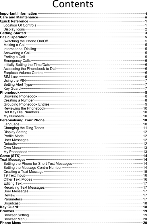 Contents Important Information ···········································································································i Care and Maintenance··········································································································ii Quick Reference ···················································································································1 Location Of Controls ···········································································································1 Display Icons·······················································································································2 Getting Started······················································································································3 Basic Operation ····················································································································5 Switching the Phone On/Off································································································5 Making a Call ······················································································································5 International Dialling············································································································5 Answering a Call ·················································································································5 Ending a Call·······················································································································5 Emergency Calls·················································································································6 Initially Setting the Time/Date······························································································6 Accessing the Phonebook to Dial························································································6 Earpiece Volume Control ····································································································6 SIM Lock ·····························································································································6 Using the PIN······················································································································7 Setting Alert Type················································································································7 Key Guard···························································································································7 Phonebook ····························································································································8 Browsing Phonebook ·········································································································· 8 Creating a Number··············································································································8 Grouping Phonebook Entries ······························································································ 9 Reviewing the Phonebook·································································································10 Hot Key Dial Numbers·······································································································10 My Numbers······················································································································10 Personalising Your Phone ·································································································10 Language ··························································································································10 Changing the Ring Tones··································································································11 Display Setting ··················································································································12 Profile Mode······················································································································12 User Messages ·················································································································12 Defaults·····························································································································12 Own Menu·························································································································13 My Phonebook ·················································································································· 13 Game (STK) ·························································································································14 Text Messages ···················································································································· 14 Setting the Phone for Short Text Messages······································································ 14 Setting the Message Centre Number················································································14 Creating a Text Message ··································································································15 T9 Text Input·····················································································································16 Other Text Modes ·············································································································16 Editing Text ·······················································································································17 Receiving Text Messages ································································································· 17 User Messages ·················································································································17 Review ······························································································································17 Parameters························································································································17 Broadcast··························································································································18 Key Guard····························································································································18 Browser ·······························································································································19 Browser Setting·················································································································19 Browser Menu···················································································································20 Phone Menu ························································································································20 