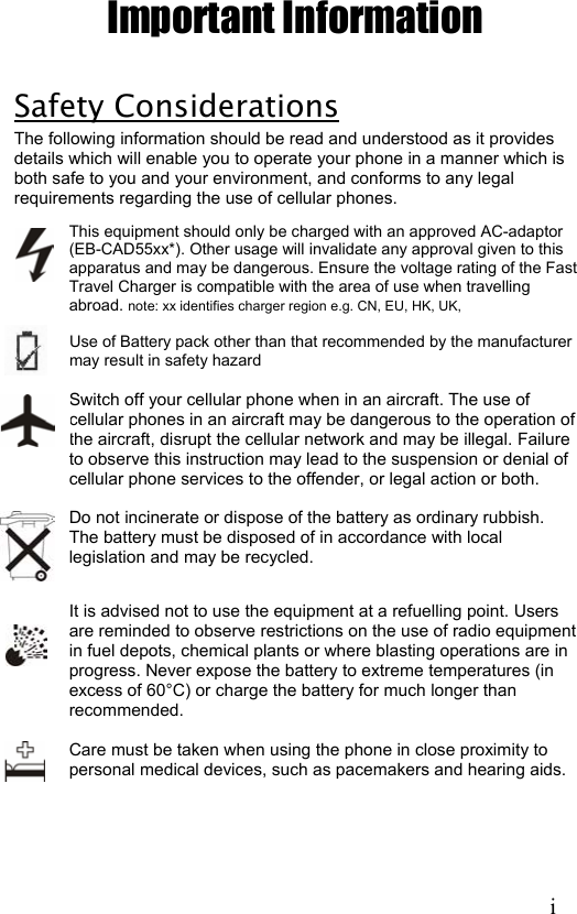 Important Information  Safety Considerations The following information should be read and understood as it provides details which will enable you to operate your phone in a manner which is both safe to you and your environment, and conforms to any legal requirements regarding the use of cellular phones. This equipment should only be charged with an approved AC-adaptor (EB-CAD55xx*). Other usage will invalidate any approval given to this apparatus and may be dangerous. Ensure the voltage rating of the Fast Travel Charger is compatible with the area of use when travelling abroad. note: xx identifies charger region e.g. CN, EU, HK, UK,  Use of Battery pack other than that recommended by the manufacturer may result in safety hazard  Switch off your cellular phone when in an aircraft. The use of cellular phones in an aircraft may be dangerous to the operation of the aircraft, disrupt the cellular network and may be illegal. Failure to observe this instruction may lead to the suspension or denial of cellular phone services to the offender, or legal action or both.  Do not incinerate or dispose of the battery as ordinary rubbish. The battery must be disposed of in accordance with local legislation and may be recycled.  It is advised not to use the equipment at a refuelling point. Users are reminded to observe restrictions on the use of radio equipment in fuel depots, chemical plants or where blasting operations are in progress. Never expose the battery to extreme temperatures (in excess of 60°C) or charge the battery for much longer than recommended.  Care must be taken when using the phone in close proximity to personal medical devices, such as pacemakers and hearing aids.         i