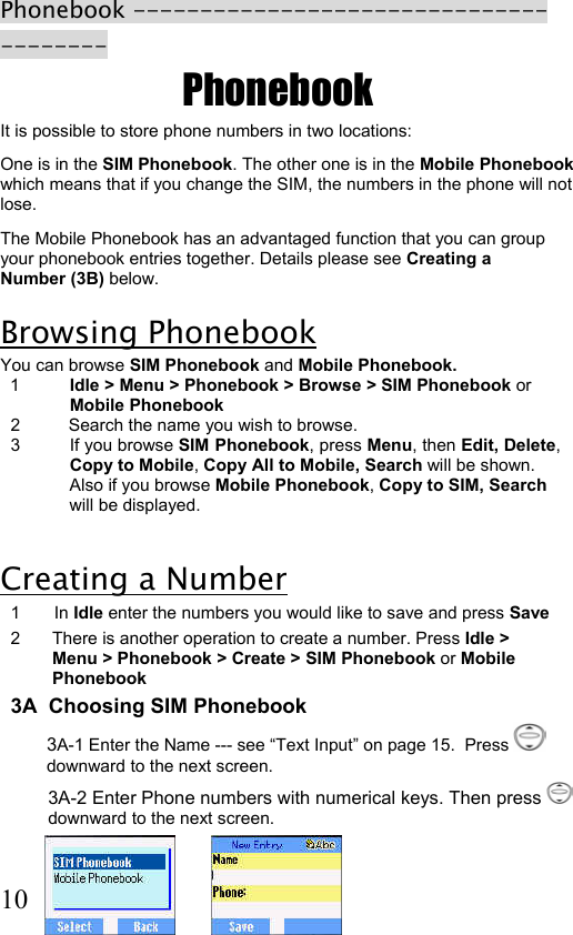  10 Phonebook --------------------------------------- Phonebook It is possible to store phone numbers in two locations: One is in the SIM Phonebook. The other one is in the Mobile Phonebook which means that if you change the SIM, the numbers in the phone will not lose.  The Mobile Phonebook has an advantaged function that you can group your phonebook entries together. Details please see Creating a Number (3B) below.  Browsing Phonebook You can browse SIM Phonebook and Mobile Phonebook.    1  Idle &gt; Menu &gt; Phonebook &gt; Browse &gt; SIM Phonebook or Mobile Phonebook 2          Search the name you wish to browse. 3  If you browse SIM Phonebook, press Menu, then Edit, Delete, Copy to Mobile, Copy All to Mobile, Search will be shown. Also if you browse Mobile Phonebook, Copy to SIM, Search will be displayed.   Creating a Number  1 In Idle enter the numbers you would like to save and press Save 2  There is another operation to create a number. Press Idle &gt; Menu &gt; Phonebook &gt; Create &gt; SIM Phonebook or Mobile Phonebook 3A  Choosing SIM Phonebook 3A-1 Enter the Name --- see “Text Input” on page 15.  Press   downward to the next screen. 3A-2 Enter Phone numbers with numerical keys. Then press   downward to the next screen.  