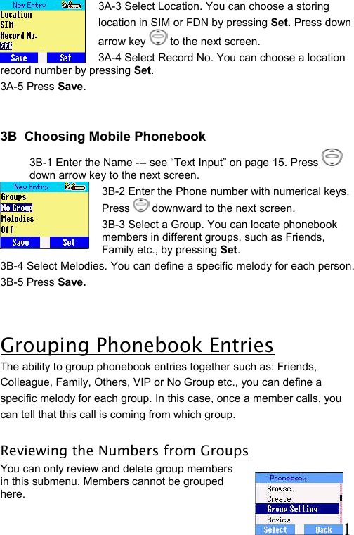  11    3A-3 Select Location. You can choose a storing  location in SIM or FDN by pressing Set. Press down arrow key   to the next screen.  3A-4 Select Record No. You can choose a location record number by pressing Set.  3A-5 Press Save.   3B  Choosing Mobile Phonebook 3B-1 Enter the Name --- see “Text Input” on page 15. Press   down arrow key to the next screen.  3B-2 Enter the Phone number with numerical keys. Press   downward to the next screen. 3B-3 Select a Group. You can locate phonebook members in different groups, such as Friends, Family etc., by pressing Set. 3B-4 Select Melodies. You can define a specific melody for each person.  3B-5 Press Save.  Grouping Phonebook Entries The ability to group phonebook entries together such as: Friends,  Colleague, Family, Others, VIP or No Group etc., you can define a  specific melody for each group. In this case, once a member calls, you  can tell that this call is coming from which group.   Reviewing the Numbers from Groups You can only review and delete group members in this submenu. Members cannot be grouped here.  