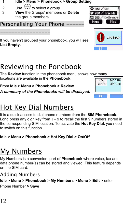  12 1  Idle &gt; Menu &gt; Phonebook &gt; Group Setting  2 Use    to select a group  3  View the Groups’ members or Delete the group members. Personalising Your Phone ----------------------- If you haven’t grouped your phonebook, you will see List Empty.  Reviewing the Ponebook The Review function in the phonebook menu shows how many locations are available in the Phonebook. From Idle &gt; Menu &gt; Phonebook &gt; Review   A summary of the Phonebooks will be displayed.  Hot Key Dial Numbers It is a quick access to dial phone numbers from the SIM Phonebook. Long press any digit key from 1 – 9 to recall the first 9 numbers stored in the corresponding SIM location. To activate the Hot Key Dial, you need to switch on this function.   Idle &gt; Menu &gt; Phonebook &gt; Hot Key Dial &gt; On/Off  My Numbers My Numbers is a convenient part of Phonebook where voice, fax and data phone number(s) can be stored and viewed. This feature depends on the SIM card. Adding Numbers Idle &gt; Menu &gt; Phonebook &gt; My Numbers &gt; Menu &gt; Edit &gt; enter  Phone Number &gt; Save  