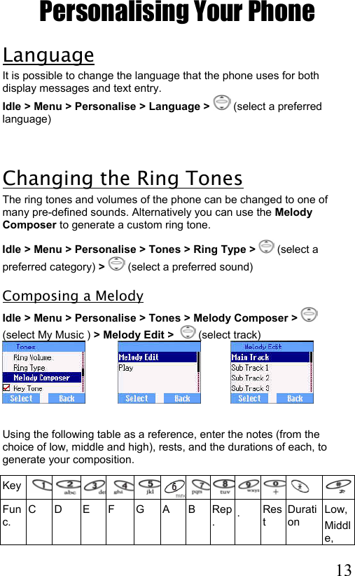  13 Personalising Your Phone Language It is possible to change the language that the phone uses for both display messages and text entry. Idle &gt; Menu &gt; Personalise &gt; Language &gt;  (select a preferred language)  Changing the Ring Tones The ring tones and volumes of the phone can be changed to one of many pre-defined sounds. Alternatively you can use the Melody Composer to generate a custom ring tone.  Idle &gt; Menu &gt; Personalise &gt; Tones &gt; Ring Type &gt;   (select a preferred category) &gt;   (select a preferred sound) Composing a Melody Idle &gt; Menu &gt; Personalise &gt; Tones &gt; Melody Composer &gt;   (select My Music ) &gt; Melody Edit &gt;    (select track)                                       Using the following table as a reference, enter the notes (from the choice of low, middle and high), rests, and the durations of each, to generate your composition.  Key   Func. C D  E F  G A B Rep.  ․ Rest Duration Low, Middle, 