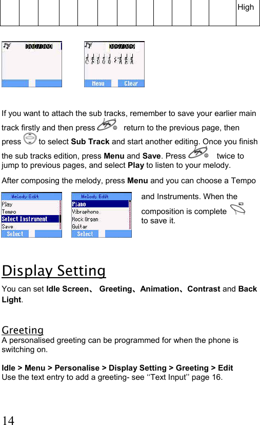  14 High               If you want to attach the sub tracks, remember to save your earlier main track firstly and then press  return to the previous page, then press   to select Sub Track and start another editing. Once you finish the sub tracks edition, press Menu and Save. Press   twice to jump to previous pages, and select Play to listen to your melody.  After composing the melody, press Menu and you can choose a Tempo  and Instruments. When the composition is complete    to save it.  Display Setting You can set Idle Screen、 Greeting、Animation、Contrast and Back Light.  Greeting A personalised greeting can be programmed for when the phone is switching on.  Idle &gt; Menu &gt; Personalise &gt; Display Setting &gt; Greeting &gt; Edit Use the text entry to add a greeting- see ‘‘Text Input’’ page 16.  