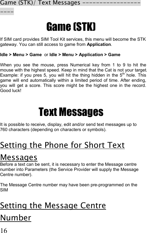  16 Game (STK)/ Text Messages ---------------------  Game (STK) If SIM card provides SIM Tool Kit services, this menu will become the STK  gateway. You can still access to game from Application.   Idle &gt; Menu &gt; Game  or Idle &gt; Menu &gt; Application &gt; Game  When you see the mouse, press Numerical key from 1 to 9 to hit the mouse with the highest speed. Keep in mind that the Cat is not your target. Example: if you pres 5, you will hit the thing hidden in the 5th hole. This game will end automatically within a limited period of time. After ending, you will get a score. This score might be the highest one in the record. Good luck!  Text Messages It is possible to receive, display, edit and/or send text messages up to 760 characters (depending on characters or symbols).   Setting the Phone for Short Text Messages Before a text can be sent, it is necessary to enter the Message centre number into Parameters (the Service Provider will supply the Message Centre number).  The Message Centre number may have been pre-programmed on the SIM  Setting the Message Centre  Number 