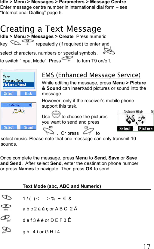  17 Idle &gt; Menu &gt; Messages &gt; Parameters &gt; Message Centre Enter message centre number in international dial form – see  “International Dialling” page 5.  Creating a Text Message Idle &gt; Menu &gt; Messages &gt; Create  Press numeric  key  - repeatedly (if required) to enter and  select characters, numbers or special symbols.   to switch “Input Mode”. Press  to turn T9 on/off.  EMS (Enhanced Message Service)  While editing the message, press Menu &gt; Picture &amp; Sound can insert/add pictures or sound into the message.  However, only if the receiver’s mobile phone support this task.  Use   to choose the pictures you want to send and press .  Or press   to select music. Please note that one message can only transmit 10 sounds.    Once complete the message, press Menu to Send, Save or Save and Send.  After select Send, enter the destination phone number or press Names to navigate. Then press OK to send.    Text Mode (abc, ABC and Numeric)    1 / (  ) &lt;  =  &gt; %  ~  €  &amp;   a b c 2 ä à ç or A B C  2 Ä    d e f 3 é è or D E F 3 É   g h i 4 ì or G H I 4  