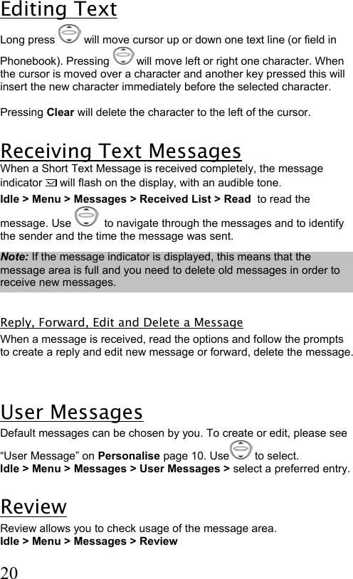  20 Editing Text Long press   will move cursor up or down one text line (or field in Phonebook). Pressing   will move left or right one character. When the cursor is moved over a character and another key pressed this will insert the new character immediately before the selected character.   Pressing Clear will delete the character to the left of the cursor.  Receiving Text Messages  When a Short Text Message is received completely, the message indicator  will flash on the display, with an audible tone.  Idle &gt; Menu &gt; Messages &gt; Received List &gt; Read  to read the message. Use    to navigate through the messages and to identify the sender and the time the message was sent.  Note: If the message indicator is displayed, this means that the message area is full and you need to delete old messages in order to receive new messages.  Reply, Forward, Edit and Delete a Message When a message is received, read the options and follow the prompts to create a reply and edit new message or forward, delete the message.   User Messages Default messages can be chosen by you. To create or edit, please see “User Message” on Personalise page 10. Use  to select. Idle &gt; Menu &gt; Messages &gt; User Messages &gt; select a preferred entry.  Review Review allows you to check usage of the message area. Idle &gt; Menu &gt; Messages &gt; Review   