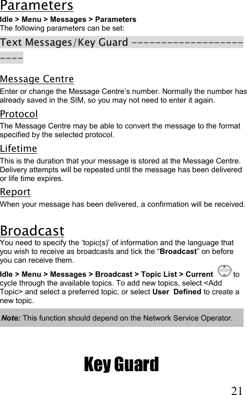  21 Parameters Idle &gt; Menu &gt; Messages &gt; Parameters  The following parameters can be set:  Text Messages/Key Guard ----------------------- Message Centre Enter or change the Message Centre’s number. Normally the number has already saved in the SIM, so you may not need to enter it again. Protocol The Message Centre may be able to convert the message to the format specified by the selected protocol. Lifetime This is the duration that your message is stored at the Message Centre.  Delivery attempts will be repeated until the message has been delivered or life time expires. Report When your message has been delivered, a confirmation will be received.  Broadcast You need to specify the ‘topic(s)’ of information and the language that you wish to receive as broadcasts and tick the “Broadcast” on before you can receive them. Idle &gt; Menu &gt; Messages &gt; Broadcast &gt; Topic List &gt; Current    to  cycle through the available topics. To add new topics, select &lt;Add Topic&gt; and select a preferred topic, or select User  Defined to create a new topic.   Note: This function should depend on the Network Service Operator.   Key Guard 