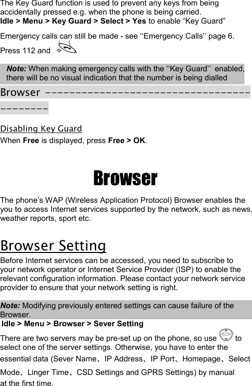  22 The Key Guard function is used to prevent any keys from being accidentally pressed e.g. when the phone is being carried. Idle &gt; Menu &gt; Key Guard &gt; Select &gt; Yes to enable “Key Guard”  Emergency calls can still be made - see ‘‘Emergency Calls’’ page 6. Press 112 and .  Note: When making emergency calls with the ‘‘Key Guard’’ enabled, there will be no visual indication that the number is being dialled Browser ------------------------------------------ Disabling Key Guard When Free is displayed, press Free &gt; OK.   Browser The phone’s WAP (Wireless Application Protocol) Browser enables the you to access Internet services supported by the network, such as news, weather reports, sport etc.  Browser Setting Before Internet services can be accessed, you need to subscribe to your network operator or Internet Service Provider (ISP) to enable the relevant configuration information. Please contact your network service provider to ensure that your network setting is right.   Note: Modifying previously entered settings can cause failure of the Browser. Idle &gt; Menu &gt; Browser &gt; Sever Setting  There are two servers may be pre-set up on the phone, so use   to  select one of the server settings. Otherwise, you have to enter the  essential data (Sever Name、IP Address、IP Port、Homepage、Select Mode、Linger Time、CSD Settings and GPRS Settings) by manual  at the first time.  